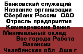 Банковский служащий › Название организации ­ Сбербанк России, ОАО › Отрасль предприятия ­ Коммерческие банки › Минимальный оклад ­ 14 000 - Все города Работа » Вакансии   . Челябинская обл.,Аша г.